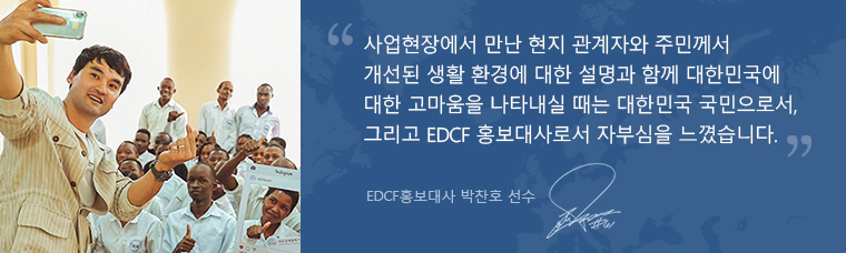 사업현장에서 만난 현지 관계자와 주민께서 개선된 생활 환경에 대한 설명과 함께 대한민국에 대한 고마움을 나타내실 때는 대한민국 국민으로서, 그리고 EDCF 홍보대사로서 자부심을 느꼈습니다. EDCF홍보대사 박찬호 선수