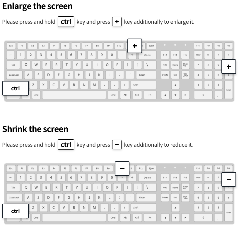 Enlarge the screen : Please press and hold ctrl key and press + key additionally to enlarge it. Shrink the screen : Please press and hold ctrl key and press - key additionally to reduce it.